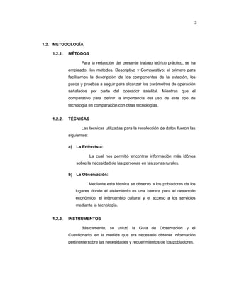 3
1.2. METODOLOGÍA
1.2.1. MÉTODOS
Para la redacción del presente trabajo teórico práctico, se ha
empleado los métodos, Descriptivo y Comparativo; el primero para
facilitarnos la descripción de los componentes de la estación, los
pasos y pruebas a seguir para alcanzar los parámetros de operación
señalados por parte del operador satelital. Mientras que el
comparativo para definir la importancia del uso de este tipo de
tecnología en comparación con otras tecnologías.
1.2.2. TÉCNICAS
Las técnicas utilizadas para la recolección de datos fueron las
siguientes:
a) La Entrevista:
La cual nos permitió encontrar información más idónea
sobre la necesidad de las personas en las zonas rurales.
b) La Observación:
Mediante esta técnica se observó a los pobladores de los
lugares donde el aislamiento es una barrera para el desarrollo
económico, el intercambio cultural y el acceso a los servicios
mediante la tecnología.
1.2.3. INSTRUMENTOS
Básicamente, se utilizó la Guía de Observación y el
Cuestionario; en la medida que era necesario obtener información
pertinente sobre las necesidades y requerimientos de los pobladores.
 
