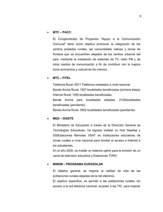 5
 MTC – PACC:
El Conglomerado de Proyectos "Apoyo a la Comunicación
Comunal" tiene como objetivo promover la integración de los
centros poblados rurales, las comunidades nativas y zonas de
frontera que se encuentren alejados de los centros urbanos del
país, mediante la instalación de sistemas de TV, radio FM y de
otros medios de comunicación a fin de contribuir con la mejora
socio-económica y cultural de los mismos.
 MTC – FITEL
Telefonía Rural, 6571 Teléfonos instalados a nivel nacional.
Banda Ancha Rural, 1927 localidades beneficiadas (primera etapa)
Internet Rural, 1050 localidades beneficiadas.
Banda Ancha para localidades aisladas, 2120localidades
beneficiadas (pendiente).
Banda Ancha Rural, 3852 localidades beneficiadas (pendiente).
 MED – DIGETE
El Ministerio de Educación a través de la Dirección General de
Tecnologías Educativas, ha logrado instalar un Hub Satelital y
930Estaciones Remotas VSAT en instituciones educativas de
zonas rurales a nivel nacional para brindar el acceso a Internet a
los estudiantes.
En el año 2000, se instaló un sistema uplink para la emisión de un
canal de televisión educativa y Estaciones TVRO.
 MINEM – PROGRAMA EUROSOLAR
El objetivo general, es mejorar la calidad de vida de las
poblaciones rurales alejadas de la red eléctrica.
El objetivo específico, es permitir a las poblaciones rurales, sin
acceso a la red eléctrica nacional, acceder a las TIC, para mejorar
 