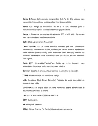 Banda C: Rango de frecuencias comprendido de 3.7 a 6.4 GHz utilizada para
transmisión / recepción de señales del servicio fijo por satélite.
Banda Ku: Rango de frecuencias de 11 a 18 GHz utilizada para la
transmisión/recepción de señales del servicio fijo por satélite.
Banda L: Rango de frecuencias ubicado entre 950 y 1450 MHz. Se emplea
para comunicaciones móviles por satélite.
BUC: (Block up converter) Transmisor.
Cable Coaxial: Es un cable eléctrico formado por dos conductores
concéntricos, uno central o núcleo, formado por un hilo sólido o trenzado de
cobre (llamado positivo o vivo), y uno exterior en forma de tubo y formado por
una malla trenzada de cobre o aluminio o bien por un tubo, en caso de cables
semi rígidos.
Cable UTP: (UnshieldedTwistedPair) Cable de cobre trenzado para
aplicaciones de red que están enfundados en plástico.
Canister: Soporte de antena, el cual controla el Azimuth y la elevación.
CDMA: Acceso múltiple por división de código.
LNB: (LowNoise Block Down Converter) Receptor de señal convertidor de
bloque de bajo ruido.
Elevación: Es el ángulo sobre el plano horizontal, podría denominarse al
movimiento vertical de la antena.
LAN: (Local Area Network) Red de área local.
ODU: OutdoorUnit.
Rx: Recepción de señal.
SCPC: (Single Channel Per Carrier) Canal único por portadora.
7
 