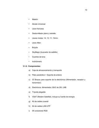 • Maletín
• Alicate Universal
• Llave francesa
• Destornillador plano y estrella
• Llaves mixtas: 14, 13, 11, 10mm.
• Llave Allen
• Brújula
• SkyMagic (buscador de satélite)
• Guantes de lona
• Inclinómetro
3.1.2. Componentes:
a) Caja de almacenamiento y transporte
b) Plato parabólico + Soporte de antena
c) 03 Brazos para soporte de la electrónica (Alimentador, receptor y
transmisor)
d) Electrónica: Alimentador, BUC de 2W, LNB
e) Trípode plegable
f) VSAT (Modem Satelital), incluye su fuente de energía
g) Kit de cables coaxial
h) Kit de cables LAN UTP
i) 04 conectores RG6
10
 