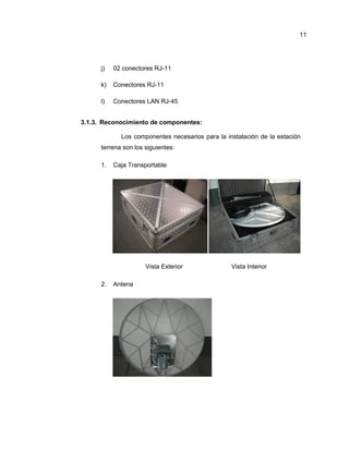 j) 02 conectores RJ-11
k) Conectores RJ-11
l) Conectores LAN RJ-45
3.1.3. Reconocimiento de componentes:
Los componentes necesarios para la instalación de la estación
terrena son los siguientes:
1. Caja Transportable
Vista Exterior Vista Interior
2. Antena
11
 