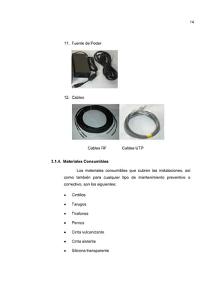 11. Fuente de Poder
12. Cables
Cables RF Cables UTP
3.1.4. Materiales Consumibles
Los materiales consumibles que cubren las instalaciones, así
como también para cualquier tipo de mantenimiento preventivo o
correctivo, son los siguientes:
 Cintillos
 Tarugos
 Tirafones
 Pernos
 Cinta vulcanizante
 Cinta aislante
 Silicona transparente
14
 
