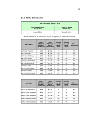3.1.6. Tarifas de Instalación
INSTALACIÓN DEL SISTEMA VSAT
PRECIO EN DÓLARES
(NO INC.IGV)
PRECIO EN SOLES
(NO INC.IGV)
Desde US$ 999 Desde S/. 3096
Precio Referencial de Instalación, incluye los equipos en calidad de comodato
INTERNET
TARIFA
MENSUAL
DÓLARES
(NO INC.IGV)
TARIFA
MENSUAL
SOLES
(NO INC.IGV)
Velocidad
máxima de
Bajada
(Kbps)
Velocidad
máxima de
Subida
(Kbps)
Mínimo
Garantizado
INET 64/32 PREMIUM $160 S/. 496 64 32 40%
INET 128/64 PRO $250 S/. 775 128 64 30%
INET 128/64 PREMIUM $300 S/. 930 128 64 40%
INET 256/128 PRO $410 S/. 1,271 256 128 30%
INET 256/128 PREMIUM $460 S/. 1,426 256 128 40%
INET 256/64 PREMIUM $365 S/. 1,132 256 64 40%
INET 512/64 PRO $510 S/. 1,581 512 64 25%
INET 512/64 PREMIUM $580 S/. 1,798 512 64 40%
INET 512/128 PRO $590 S/. 1,829 512 128 25%
INET 512/128 PREMIUM $680 S/. 2,108 512 128 40%
DATOS
TARIFA
MENSUAL
DÓLARES
(NO INC.IGV)
TARIFA
MENSUAL
SOLES
(NO INC.IGV)
Velocidad
máxima de
Bajada
(Kbps)
Velocidad
máxima de
Subida
(Kbps)
Mínimo
Garantizado
DATOS 64/32 BUSINESS $230 S/. 713 64 32 40%
DATOS 128/64 BUSINESS $410 S/. 1,271 128 64 40%
DATOS 256/64 BUSINESS $550 S/. 1,705 256 64 40%
DATOS 256/128 BUSINESS $715 S/. 2,217 256 128 40%
DATOS 512/128 BUSINESS $930 S/. 2,883 512 128 40%
16
 