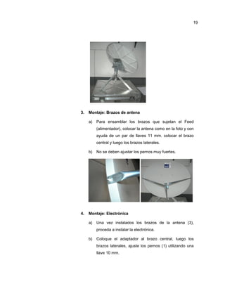 3. Montaje: Brazos de antena
a) Para ensamblar los brazos que sujetan el Feed
(alimentador), colocar la antena como en la foto y con
ayuda de un par de llaves 11 mm. colocar el brazo
central y luego los brazos laterales.
b) No se deben ajustar los pernos muy fuertes.
4. Montaje: Electrónica
a) Una vez instalados los brazos de la antena (3),
proceda a instalar la electrónica.
b) Coloque el adaptador al brazo central, luego los
brazos laterales, ajuste los pernos (1) utilizando una
llave 10 mm.
19
 