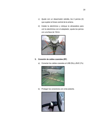 c) Ajuste con un desarmador estrella, los 2 pernos (2)
que sujetan el brazo central de la antena.
d) Instale la electrónica y coloque la abrazadera para
unir la electrónica con el adaptador, ajuste los pernos
con una llave de 10mm.
5. Conexión de cables coaxiales (RF)
a) Conectar los cables coaxiales al LNB (Rx) y BUC (Tx)
b) Proteger los conectores con cinta aislante.
20
 
