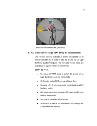 Posición correcta del LNB (Receptor)
3.1.7.2. Instalación del equipo VSAT dentro del local del cliente
Una vez que se haya instalado la antena se procede con el
tendido del cable RJ-6 hasta el local del cliente por un lugar
donde no puedan manipular y no haya otro tipo de cable que
perjudique de alguna manera la transmisión.
Dentro del local.
 Se coloca el VSAT cerca al switch del cliente en un
lugar donde no pueda ser manipulado.
 Se lleva los cables RJ-6 con canaleta de 5cm.
 Un cable LAN directo conecta del puerto LAN del VSAT
hasta un switch.
 Del switch se conecta un cable LAN hasta una PC para
realizar las pruebas.
 Se conecta los cables RG-6 al vsat.
 Se conecta el Vsat a un estabilizador con energía AC
y se prenden los equipos.
24
 