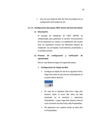  Una vez que carga los leds del Vsat se prosigue con la
configuración de la tarjeta de red.
3.1.7.3. Configuración del equipo VSAT dentro del local del cliente.
a) Descripción.
El proceso de instalación de VSAT SEPRO es
indispensable para garantizar el correcto funcionamiento
de las estaciones en campo y la satisfacción del usuario
final. Es importante conocer los elementos básicos de
instalación, los principales inconvenientes presentados y
su posible solución.
b) Proceso de configuración y verificación de
operatividad.
Para lo cual debemos seguir los siguientes pasos:
1. Configuración de Tarjeta de Red:
 Configure la tarjeta de red de la siguiente forma:
Haga click sobre el icono de los computadores en
la parte inferior derecha.
 En caso de no aparecer este icono, haga click
derecho sobre el icono Mis sitios de Red
localizado en el escritorio y seleccione
Propiedades. Luego, haga click derecho sobre el
icono Conexión de área local y elija Propiedades.
 Allí aparecerá una ventana donde se dará click
en Propiedades.
25
 