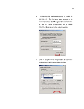  La dirección de administración de la VSAT es
192.168.1.1. Por lo tanto, para acceder a la
herramienta Web SkyManage el direccionamiento
IP del PC debe configurarse en el rango
192.168.1.2 como se indica a continuación:
 Click en Aceptar en las Propiedades de Conexión
de área local para que tome los cambios.
27
 