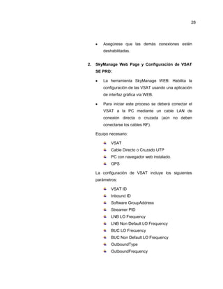  Asegúrese que las demás conexiones estén
deshabilitadas.
2. SkyManage Web Page y Configuración de VSAT
SE PRO:
 La herramienta SkyManage WEB: Habilita la
configuración de las VSAT usando una aplicación
de interfaz gráfica vía WEB.
 Para iniciar este proceso se deberá conectar el
VSAT a la PC mediante un cable LAN de
conexión directa o cruzada (aún no deben
conectarse los cables RF).
Equipo necesario:
VSAT
Cable Directo o Cruzado UTP
PC con navegador web instalado.
GPS
La configuración de VSAT incluye los siguientes
parámetros:
VSAT ID
Inbound ID
Software GroupAddress
Streamer PID
LNB LO Frequency
LNB Non Default LO Frequency
BUC LO Frecuency
BUC Non Default LO Frequency
OutboundType
OutboundFrequency
28
 