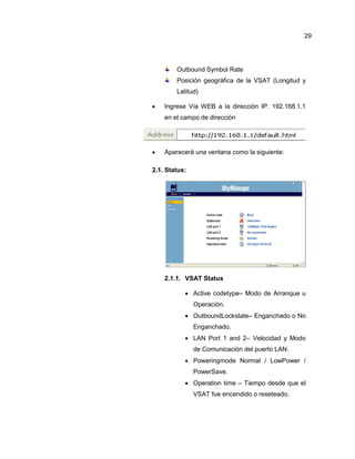 Outbound Symbol Rate
Posición geográfica de la VSAT (Longitud y
Latitud)
 Ingrese Vía WEB a la dirección IP. 192.168.1.1
en el campo de dirección
 Aparecerá una ventana como la siguiente:
2.1. Status:
2.1.1. VSAT Status
 Active codetype– Modo de Arranque u
Operación.
 OutboundLockstate– Enganchado o No
Enganchado.
 LAN Port 1 and 2– Velocidad y Modo
de Comunicación del puerto LAN.
 Poweringmode Normal / LowPower /
PowerSave.
 Operation time – Tiempo desde que el
VSAT fue encendido o reseteado.
29
 