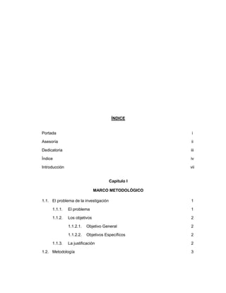 ÍNDICE
Portada i
Asesoría ii
Dedicatoria iii
Índice iv
Introducción vii
Capítulo I
MARCO METODOLÓGICO
1.1. El problema de la investigación 1
1.1.1. El problema 1
1.1.2. Los objetivos 2
1.1.2.1. Objetivo General 2
1.1.2.2. Objetivos Específicos 2
1.1.3. La justificación 2
1.2. Metodología 3
 