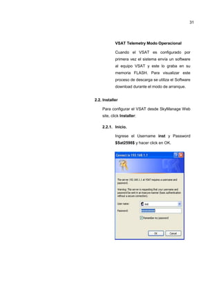 VSAT Telemetry Modo Operacional
Cuando el VSAT es configurado por
primera vez el sistema envía un software
al equipo VSAT y este lo graba en su
memoria FLASH. Para visualizar este
proceso de descarga se utiliza el Software
download durante el modo de arranque.
2.2. Installer
Para configurar el VSAT desde SkyManage Web
site, click Installer:
2.2.1. Inicio.
Ingrese el Username inst y Password
$Sat2598$ y hacer click en OK.
31
 