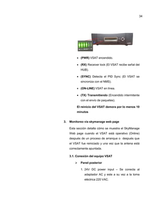  (PWR) VSAT encendido.
 (RX) Receiver lock (El VSAT recibe señal del
HUB).
 (SYNC) Detecta el PID Sync (El VSAT se
sincroniza con el NMS).
 (ON-LINE) VSAT en línea.
 (TX) Transmitiendo (Encendido intermitente
con el envío de paquetes).
El reinicio del VSAT demora por lo menos 10
minutos
3. Monitoreo vía skymanage web page
Esta sección detalla cómo se muestra el SkyManage
Web page cuando el VSAT está operativo (Online)
después de un proceso de arranque o después que
el VSAT fue reiniciado y una vez que la antena está
correctamente apuntada.
3.1. Conexión del equipo VSAT
 Panel posterior
1. 24V DC power input – Se conecta al
adaptador AC y este a su vez a la toma
eléctrica 220 VAC.
34
 