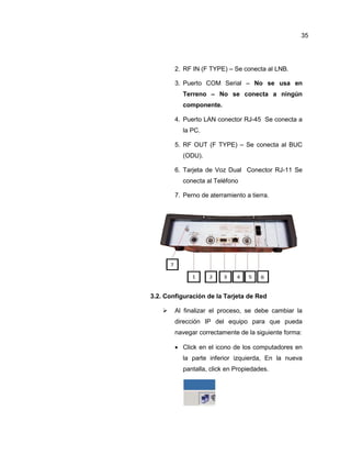 2. RF IN (F TYPE) – Se conecta al LNB.
3. Puerto COM Serial – No se usa en
Terreno – No se conecta a ningún
componente.
4. Puerto LAN conector RJ-45 Se conecta a
la PC.
5. RF OUT (F TYPE) – Se conecta al BUC
(ODU).
6. Tarjeta de Voz Dual Conector RJ-11 Se
conecta al Teléfono
7. Perno de aterramiento a tierra.
3.2. Configuración de la Tarjeta de Red
 Al finalizar el proceso, se debe cambiar la
dirección IP del equipo para que pueda
navegar correctamente de la siguiente forma:
 Click en el icono de los computadores en
la parte inferior izquierda, En la nueva
pantalla, click en Propiedades.
35
 