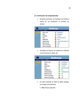 3.3. Verificación de la Operatividad
 Durante el proceso, se mostrará una ventana
donde se irá mostrando el proceso de
reinicio:
 Al finalizar el reinicio, la ventana se mostrará
con los iconos en verde, así:
 En este momento la VSAT ya debe navegar
sin ningún inconveniente.
 Pwr: Power esta ON.
38
 