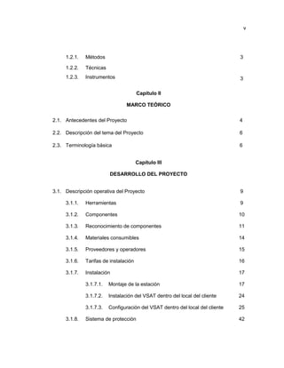 v
1.2.1. Métodos 3
1.2.2. Técnicas
1.2.3. Instrumentos 3
Capítulo II
MARCO TEÓRICO
2.1. Antecedentes del Proyecto 4
2.2. Descripción del tema del Proyecto 6
2.3. Terminología básica 6
Capítulo III
DESARROLLO DEL PROYECTO
3.1. Descripción operativa del Proyecto 9
3.1.1. Herramientas 9
3.1.2. Componentes 10
3.1.3. Reconocimiento de componentes 11
3.1.4. Materiales consumibles 14
3.1.5. Proveedores y operadores 15
3.1.6. Tarifas de instalación 16
3.1.7. Instalación 17
3.1.7.1. Montaje de la estación 17
3.1.7.2. Instalación del VSAT dentro del local del cliente 24
3.1.7.3. Configuración del VSAT dentro del local del cliente 25
3.1.8. Sistema de protección 42
 