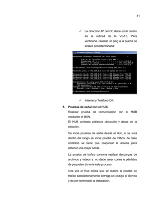  La dirección IP del PC debe estar dentro
de la subred de la VSAT. Para
verificarlo, realizar un ping a la puerta de
enlace predeterminada:
 Internet y Teléfono OK.
5. Pruebas de señal con el HUB.
Realizar prueba de comunicación con el HUB
mediante el MSN.
El HUB contesta pidiendo ubicación y datos de la
estación.
Se inicia pruebas de señal desde el Hub, si se está
dentro del rango se inicia prueba de tráfico, de caso
contrario se tiene que reapuntar la antena para
obtener una mejor señal.
La prueba de tráfico consiste realizar descargas de
archivos y videos y no debe tener cortes o pérdidas
de paquetes durante este proceso.
Una vez el Hub indica que se realizó la prueba de
tráfico satisfactoriamente entrega un código al técnico
y da por terminado la instalación.
41
 