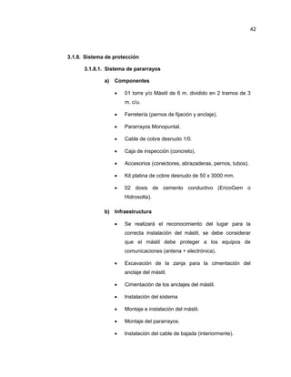 3.1.8. Sistema de protección
3.1.8.1. Sistema de pararrayos
a) Componentes
 01 torre y/o Mástil de 6 m. dividido en 2 tramos de 3
m. c/u.
 Ferretería (pernos de fijación y anclaje).
 Pararrayos Monopuntal.
 Cable de cobre desnudo 1/0.
 Caja de inspección (concreto).
 Accesorios (conectores, abrazaderas, pernos, tubos).
 Kit platina de cobre desnudo de 50 x 3000 mm.
 02 dosis de cemento conductivo (EricoGem o
Hidrosolta).
b) Infraestructura
 Se realizará el reconocimiento del lugar para la
correcta instalación del mástil, se debe considerar
que el mástil debe proteger a los equipos de
comunicaciones (antena + electrónica).
 Excavación de la zanja para la cimentación del
anclaje del mástil.
 Cimentación de los anclajes del mástil.
 Instalación del sistema
 Montaje e instalación del mástil.
 Montaje del pararrayos.
 Instalación del cable de bajada (interiormente).
42
 