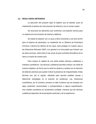3.2. RESULTADOS OBTENIDOS
La ejecución del proyecto logró el objetivo que se planteó, pues se
implementó el sistema de comunicación de Internet y voz en zonas rurales.
Se reconoció los elementos que conforman una estación terrena para
un sistema de comunicación de internet y telefonía.
Se realizó la estación con un pozo a tierra horizontal y una torre de 6m
para el sistema de pararrayos. La instalación de un Sistema de Pararrayos
minimiza o elimina los efectos de los rayos, para proteger en nuestro caso a
las Estaciones Remotas VSAT y en general a la comunidad que hicieran uso
de estos servicios, sobre todo en las zonas de gran actividad atmosférica de la
sierra y la selva de nuestro país.
Para evaluar la calidad de una señal existen técnicas cualitativas y
métodos cuantitativos. Las técnicas cualitativas permiten evaluar una señal de
manera subjetiva, de forma que la señal se observa y analiza con la intención
de detectar patrones que puedan indicar la presencia de irregularidades. Estas
técnicas son, por lo regular, utilizadas para apuntar posibles causas y
determinar estrategias en la solución de problemas. Las mediciones
cuantitativas, por el contrario, proveen un dato numérico que se compara con
algún parámetro recomendado o correspondiente a alguna especificación.
Una medida cuantitativa es sumamente confiable, mientras que las técnicas
cualitativas dependen de la percepción particular y de la experiencia.
46
 