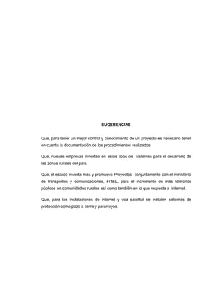 SUGERENCIAS
Que, para tener un mejor control y conocimiento de un proyecto es necesario tener
en cuenta la documentación de los procedimientos realizados
Que, nuevas empresas inviertan en estos tipos de sistemas para el desarrollo de
las zonas rurales del país.
Que, el estado invierta más y promueva Proyectos conjuntamente con el ministerio
de transportes y comunicaciones, FITEL, para el incremento de más teléfonos
públicos en comunidades rurales así como también en lo que respecta a internet.
Que, para las instalaciones de internet y voz satelital se instalen sistemas de
protección como pozo a tierra y pararrayos.
 