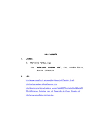 BIBLIOGRAFÍA
I. LIBROS:
1) MENACHO PÉREZ, Jorge
1994 Estaciones terrenas VSAT, Lima, Primera Edición,
Editorial “San Marcos”
II. URL:
http://www.mindef.gob.pe/menu/libroblanco/pdf/Capitulo_II.pdf
http://dat.perueduca.edu.pe/anexos.html
http://telecentros1.inictel.net/img_upload/3ebf28670cc26d6c98d026abe01
26c40/Sistemas_Satelites_para_el_Desarrollo_de_Zonas_Rurales.pdf
http://www.serverlatino.com/sat.php
 