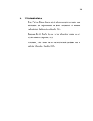 III. TESIS CONSULTADA:
Díaz, Patricia. Diseño de una red de telecomunicaciones rurales para
localidades del departamento de Puno empleando un sistema
radioeléctrico digital punto multipunto, 2001.
Espinoza, David. Diseño de una red de telecentros rurales con un
acceso satelital compartido, 2005.
Salvatierra, Julio. Diseño de una red rural CDMA-450 MHZ para el
valle del Vilcanota – Canchis, 2007.
50
 