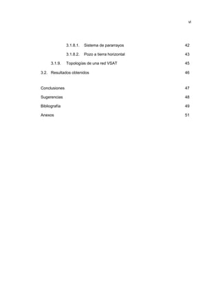 vi
3.1.8.1. Sistema de pararrayos 42
3.1.8.2. Pozo a tierra horizontal 43
3.1.9. Topologías de una red VSAT 45
3.2. Resultados obtenidos 46
Conclusiones 47
Sugerencias 48
Bibliografía 49
Anexos 51
 