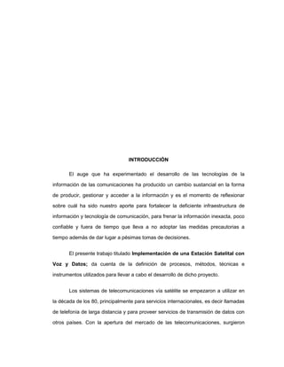 INTRODUCCIÓN
El auge que ha experimentado el desarrollo de las tecnologías de la
información de las comunicaciones ha producido un cambio sustancial en la forma
de producir, gestionar y acceder a la información y es el momento de reflexionar
sobre cuál ha sido nuestro aporte para fortalecer la deficiente infraestructura de
información y tecnología de comunicación, para frenar la información inexacta, poco
confiable y fuera de tiempo que lleva a no adoptar las medidas precautorias a
tiempo además de dar lugar a pésimas tomas de decisiones.
El presente trabajo titulado Implementación de una Estación Satelital con
Voz y Datos; da cuenta de la definición de procesos, métodos, técnicas e
instrumentos utilizados para llevar a cabo el desarrollo de dicho proyecto.
Los sistemas de telecomunicaciones vía satélite se empezaron a utilizar en
la década de los 80, principalmente para servicios internacionales, es decir llamadas
de telefonía de larga distancia y para proveer servicios de transmisión de datos con
otros países. Con la apertura del mercado de las telecomunicaciones, surgieron
 