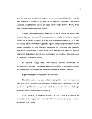 viii
diversas empresas que se interesaron en promover el desarrollo del área rural del
país mediante la prestación de servicios de telefonía comunitaria y residencial
utilizando una plataforma basada en redes VSAT y redes SCPC y MCPC, todas
ellas dependientes del uso de un satélite.
A través de una computadora conectada a la red es posible la transmisión de
datos, imágenes y sonidos. Si esa capacidad se orienta al acceso a servicios
propios de la llamada Sociedad de la Información como la tele-educación, la tele-
medicina o la tele-administración, por citar algunos ejemplos, la inversión en Internet
puede convertirse en una inversión estratégica de desarrollo para cualquier
comunidad. Por otro lado, si por no contar con la infraestructura necesaria, grandes
segmentos de población permanecen excluidos de los beneficios a los que puede
acceder la sociedad informatizada.
El presente trabajo tiene como objetivo principal documentar los
procedimientos técnicos y teóricos para la implementación de una estación terrena
en zonas rurales, para proveer los servicios satelitales de internet y telefonía.
El presente trabajo comprende de tres capítulos:
El capítulo I, aborda el problema de la investigación, se centra en cuestiones
básicas como la caracterización y formulación del problema, la formulación de los
objetivos, la justificación e importancia del trabajo; así también la metodología
empleada, métodos, técnicas e instrumentos.
En el capítulo II, se desarrolla el marco teórico, donde se encuentran los
antecedentes del proyecto, la descripción del tema del proyecto y los conceptos
empleados en el trabajo.
 