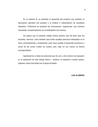 ix
En el capítulo III, se presenta el desarrollo del proyecto que contiene: la
descripción operativa del proyecto y el análisis e interpretación de resultados
obtenidos. Finalmente se presenta las conclusiones, sugerencias, que creemos
necesarias, complementando con la bibliografía y los anexos.
Se espera que el presente trabajo teórico práctico sea útil tanto para los
docentes, alumnos, como también para todas aquellas personas interesadas en el
tema, profundizándolo y ampliándolo, para hacer posible el desarrollo económico y
social de las zonas rurales de nuestro país, dejo en sus manos su lectura
correspondiente.
Agradecemos a todas las personas que de una u otra manera nos apoyaron
en la realización de este trabajo teórico – práctico, en especial a nuestro asesor,
Ingeniero Jesús Zea Salas por el apoyo brindado.
LOS ALUMNOS
 
