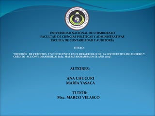 TITULO: “ DIFUSIÓN  DE CRÉDITOS, Y SU INFLUENCIA EN EL DESARROLLO DE  LA COOPERATIVA DE AHORRO Y CRÉDITO  ACCIÓN Y DESARROLLO Ltda. MATRIZ RIOBAMBA EN EL AÑO 2009” UNIVERSIDAD NACIONAL DE CHIMBORAZO FACULTAD DE CIENCIAS POLÍTICAS Y ADMINISTRATIVAS ESCUELA DE CONTABILIDAD Y AUDITORÍA AUTORES: ANA CHUCURI MARÍA YASACA TUTOR: Msc. MARCO VELASCO 