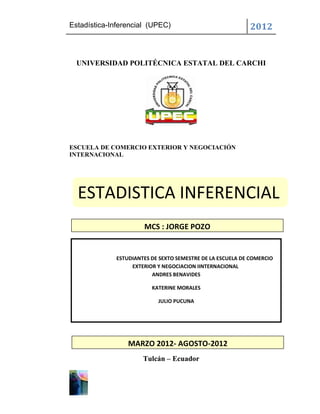 Estadística-Inferencial (UPEC)                              2012


  UNIVERSIDAD POLITÉCNICA ESTATAL DEL CARCHI




ESCUELA DE COMERCIO EXTERIOR Y NEGOCIACIÓN
INTERNACIONAL




  ESTADISTICA INFERENCIAL
                      MCS : JORGE POZO


             ESTUDIANTES DE SEXTO SEMESTRE DE LA ESCUELA DE COMERCIO
                  EXTERIOR Y NEGOCIACION IINTERNACIONAL
                         ANDRES BENAVIDES

                         KATERINE MORALES

                           JULIO PUCUNA




                 MARZO 2012- AGOSTO-2012
                      Tulcán – Ecuador
 