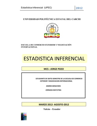 Estadística-Inferencial (UPEC)                              2012


  UNIVERSIDAD POLITÉCNICA ESTATAL DEL CARCHI




ESCUELA DE COMERCIO EXTERIOR Y NEGOCIACIÓN
INTERNACIONAL




  ESTADISTICA INFERENCIAL
                       MCS : JORGE POZO


              ESTUDIANTE DE SEXTO SEMESTRE DE LA ESCUELA DE COMERCIO
                   EXTERIOR Y NEGOCIACION IINTERNACIONAL

                          ANDRES BENAVIDES

                         JORNADA MATUTINA




                 MARZO 2012- AGOSTO-2012
                      Tulcán – Ecuador
 
