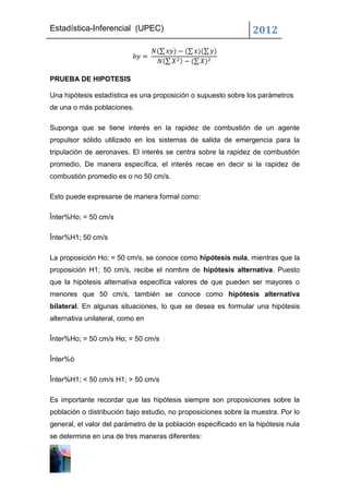 Estadística-Inferencial (UPEC)                                   2012



PRUEBA DE HIPOTESIS

Una hipótesis estadística es una proposición o supuesto sobre los parámetros
de una o más poblaciones.

Suponga que se tiene interés en la rapidez de combustión de un agente
propulsor sólido utilizado en los sistemas de salida de emergencia para la
tripulación de aeronaves. El interés se centra sobre la rapidez de combustión
promedio. De manera específica, el interés recae en decir si la rapidez de
combustión promedio es o no 50 cm/s.

Esto puede expresarse de manera formal como:

Înter%Ho; = 50 cm/s

Înter%H1; 50 cm/s

La proposición Ho; = 50 cm/s, se conoce como hipótesis nula, mientras que la
proposición H1; 50 cm/s, recibe el nombre de hipótesis alternativa. Puesto
que la hipótesis alternativa especifica valores de que pueden ser mayores o
menores que 50 cm/s, también se conoce como hipótesis alternativa
bilateral. En algunas situaciones, lo que se desea es formular una hipótesis
alternativa unilateral, como en

Înter%Ho; = 50 cm/s Ho; = 50 cm/s

Înter%ó

Înter%H1; < 50 cm/s H1; > 50 cm/s

Es importante recordar que las hipótesis siempre son proposiciones sobre la
población o distribución bajo estudio, no proposiciones sobre la muestra. Por lo
general, el valor del parámetro de la población especificado en la hipótesis nula
se determina en una de tres maneras diferentes:
 
