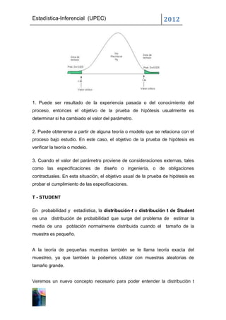 Estadística-Inferencial (UPEC)                                  2012




1. Puede ser resultado de la experiencia pasada o del conocimiento del
proceso, entonces el objetivo de la prueba de hipótesis usualmente es
determinar si ha cambiado el valor del parámetro.

2. Puede obtenerse a partir de alguna teoría o modelo que se relaciona con el
proceso bajo estudio. En este caso, el objetivo de la prueba de hipótesis es
verificar la teoría o modelo.

3. Cuando el valor del parámetro proviene de consideraciones externas, tales
como las especificaciones de diseño o ingeniería, o de obligaciones
contractuales. En esta situación, el objetivo usual de la prueba de hipótesis es
probar el cumplimiento de las especificaciones.

T - STUDENT

En probabilidad y estadística, la distribución-t o distribución t de Student
es una distribución de probabilidad que surge del problema de estimar la
media de una      población normalmente distribuida cuando el    tamaño de la
muestra es pequeño.


A la teoría de pequeñas muestras también se le llama teoría exacta del
muestreo, ya que también la podemos utilizar con muestras aleatorias de
tamaño grande.


Veremos un nuevo concepto necesario para poder entender la distribución t
 