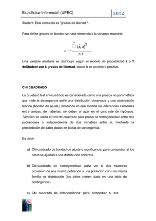 Estadística-Inferencial (UPEC)                                    2012
Student. Este concepto es "grados de libertad".


Para definir grados de libertad se hará referencia a la varianza maestral:

                                       n
                                       (xi x)2
                              s2 i1
                                           n 1
Una variable aleatoria se distribuye según el modelo de probabilidad t o T
deStudent con k grados de libertad, donde k es un entero positivo.




CHI CUADRADO

La prueba o test chi-cuadrado es considerada como una prueba no paramétrica
que mide la discrepancia entre una distribución observada y una observación
teórica (bondad de ajuste), indicando en que medida las diferencias existentes
entre ambas, de haberlas, se deben al azar en el contraste de hipótesis.
También se utiliza el test chi-cuadrado para probar la homogeneidad entre dos
poblaciones o independencia de dos variables entre si, mediante la
presentación de datos dados en tablas de contingencia.


Es decir:


   a) Chi-cuadrado de bondad de ajuste o significancia: para comprobar si los
      datos se ajustan a una distribución concreta.


   b) Chi-cuadrado de homogeneidad: para ver si dos muestras
      provienen de una misma población o una población con una misma
      familia de distribución (los datos vienen dado en una tabla de
      contingencia).


   c) Chi cuadrado de independencia: para comprobar si dos
 