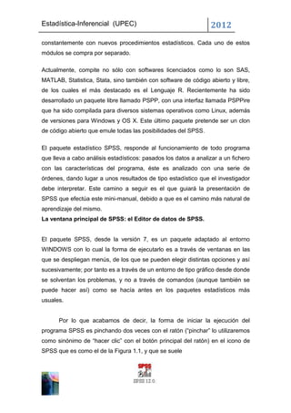 Estadística-Inferencial (UPEC)                                   2012
constantemente con nuevos procedimientos estadísticos. Cada uno de estos
módulos se compra por separado.

Actualmente, compite no sólo con softwares licenciados como lo son SAS,
MATLAB, Statistica, Stata, sino también con software de código abierto y libre,
de los cuales el más destacado es el Lenguaje R. Recientemente ha sido
desarrollado un paquete libre llamado PSPP, con una interfaz llamada PSPPire
que ha sido compilada para diversos sistemas operativos como Linux, además
de versiones para Windows y OS X. Este último paquete pretende ser un clon
de código abierto que emule todas las posibilidades del SPSS.

El paquete estadístico SPSS, responde al funcionamiento de todo programa
que lleva a cabo análisis estadísticos: pasados los datos a analizar a un fichero
con las características del programa, éste es analizado con una serie de
órdenes, dando lugar a unos resultados de tipo estadístico que el investigador
debe interpretar. Este camino a seguir es el que guiará la presentación de
SPSS que efectúa este mini-manual, debido a que es el camino más natural de
aprendizaje del mismo.
La ventana principal de SPSS: el Editor de datos de SPSS.


El paquete SPSS, desde la versión 7, es un paquete adaptado al entorno
WINDOWS con lo cual la forma de ejecutarlo es a través de ventanas en las
que se despliegan menús, de los que se pueden elegir distintas opciones y así
sucesivamente; por tanto es a través de un entorno de tipo gráfico desde donde
se solventan los problemas, y no a través de comandos (aunque también se
puede hacer así) como se hacía antes en los paquetes estadísticos más
usuales.


      Por lo que acabamos de decir, la forma de iniciar la ejecución del
programa SPSS es pinchando dos veces con el ratón (“pinchar” lo utilizaremos
como sinónimo de “hacer clic” con el botón principal del ratón) en el icono de
SPSS que es como el de la Figura 1.1, y que se suele
 
