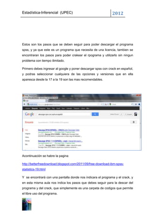 Estadística-Inferencial (UPEC)                                2012




Estos son los pasos que se deben seguir para poder descargar el programa
spss, y ya que este es un programa que necesita de una licencia, tambien se
encontraran los pasos para poder crakear el rpograma y utilizarlo sin ningun
problema con tiempo ilimitado.

Primero debes ingresar al google y poner descargar spss con crack en español,
y podras seleccionar cualquiera de las opciones y versiones que en ella
aparesca desde la 17 a la 19 son las mas recomendables.




Acontinuación se habre la pagina

http://betterfreedownload.blogspot.com/2011/09/free-download-ibm-spss-
statistics-19.html

Y se encontrará con una pantalla donde nos indicara el programa y el crack, y
en esta misma aula nos indica los pasos que debes seguir para la descar del
programa y del crack, que simplemente es una carpeta de codigos que permite
el libre uso del programa.
 