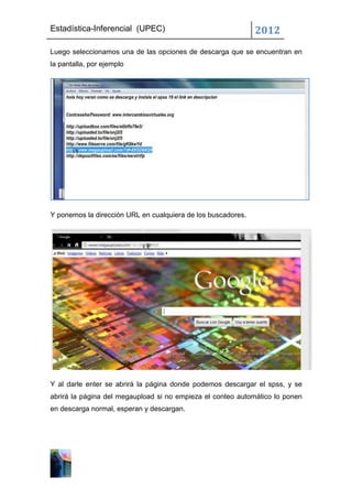 Estadística-Inferencial (UPEC)                                2012
Luego seleccionamos una de las opciones de descarga que se encuentran en
la pantalla, por ejemplo




Y ponemos la dirección URL en cualquiera de los buscadores.




Y al darle enter se abrirá la página donde podemos descargar el spss, y se
abrirá la página del megaupload si no empieza el conteo automático lo ponen
en descarga normal, esperan y descargan.
 