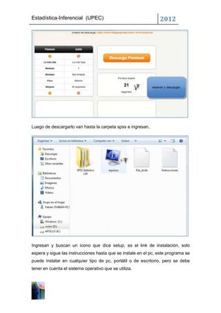 Estadística-Inferencial (UPEC)                                  2012




Luego de descargarlo van hasta la carpeta spss e ingresan,




Ingresan y buscan un icono que dice setup, es el link de instalación, solo
espera y sigue las instrucciones hasta que se instale en el pc, este programa se
puede instalar en cualquier tipo de pc, portátil o de escritorio, pero se debe
tener en cuenta el sistema operativo que se utiliza.
 