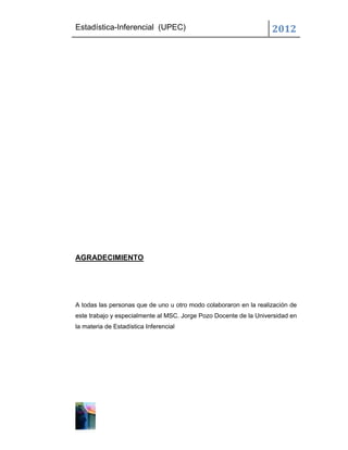 Estadística-Inferencial (UPEC)                                     2012




AGRADECIMIENTO




A todas las personas que de uno u otro modo colaboraron en la realización de
este trabajo y especialmente al MSC. Jorge Pozo Docente de la Universidad en
la materia de Estadística Inferencial
 