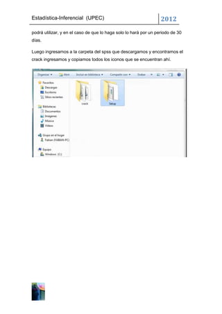 Estadística-Inferencial (UPEC)                                    2012
podrá utilizar, y en el caso de que lo haga solo lo hará por un periodo de 30
días.

Luego ingresamos a la carpeta del spss que descargamos y encontramos el
crack ingresamos y copiamos todos los iconos que se encuentran ahí.
 