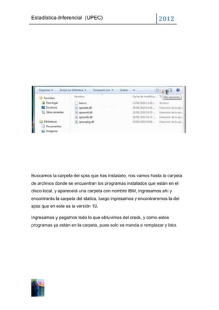 Estadística-Inferencial (UPEC)                                  2012




Buscamos la carpeta del spss que has instalado, nos vamos hasta la carpeta
de archivos donde se encuentran los programas instalados que están en el
disco local, y aparecerá una carpeta con nombre IBM, ingresamos ahí y
encontrarás la carpeta del statics, luego ingresamos y encontraremos la del
spss que en este es la versión 19.

Ingresamos y pegamos todo lo que obtuvimos del crack, y como estos
programas ya están en la carpeta, pues solo se manda a remplazar y listo.
 