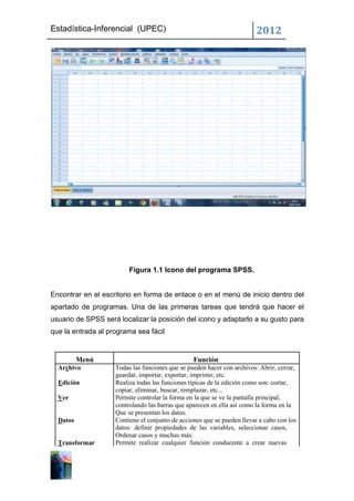 Estadística-Inferencial (UPEC)                                           2012




                         Figura 1.1 Icono del programa SPSS.


Encontrar en el escritorio en forma de enlace o en el menú de inicio dentro del
apartado de programas. Una de las primeras tareas que tendrá que hacer el
usuario de SPSS será localizar la posición del icono y adaptarlo a su gusto para
que la entrada al programa sea fácil


          Menú                                   Función
  Archivo           Todas las funciones que se pueden hacer con archivos: Abrir, cerrar,
                    guardar, importar, exportar, imprimir, etc.
  Edición           Realiza todas las funciones típicas de la edición como son: cortar,
                    copiar, eliminar, buscar, remplazar, etc...
  Ver               Permite controlar la forma en la que se ve la pantalla principal,
                    controlando las barras que aparecen en ella así como la forma en la
                    Que se presentan los datos.
  Datos             Contiene el conjunto de acciones que se pueden llevar a cabo con los
                    datos: definir propiedades de las variables, seleccionar casos,
                    Ordenar casos y muchas más.
  Transformar       Permite realizar cualquier función conducente a crear nuevas
 