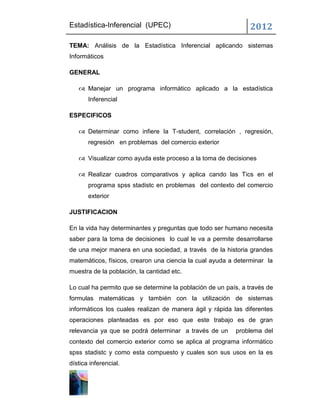 Estadística-Inferencial (UPEC)                                 2012
TEMA: Análisis de la Estadística Inferencial aplicando sistemas
Informáticos

GENERAL

    Manejar un programa informático aplicado a la estadística
       Inferencial

ESPECIFICOS

    Determinar como infiere la T-student, correlación , regresión,
       regresión en problemas del comercio exterior

    Visualizar como ayuda este proceso a la toma de decisiones

    Realizar cuadros comparativos y aplica cando las Tics en el
       programa spss stadistc en problemas del contexto del comercio
       exterior

JUSTIFICACION

En la vida hay determinantes y preguntas que todo ser humano necesita
saber para la toma de decisiones lo cual le va a permite desarrollarse
de una mejor manera en una sociedad, a través de la historia grandes
matemáticos, físicos, crearon una ciencia la cual ayuda a determinar la
muestra de la población, la cantidad etc.

Lo cual ha permito que se determine la población de un país, a través de
formulas matemáticas y también con la utilización de sistemas
informáticos los cuales realizan de manera ágil y rápida las diferentes
operaciones planteadas es por eso que este trabajo es de gran
relevancia ya que se podrá determinar a través de un      problema del
contexto del comercio exterior como se aplica al programa informático
spss stadistc y como esta compuesto y cuales son sus usos en la es
dística inferencial.
 