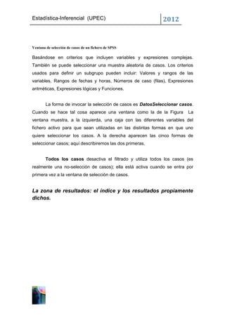 Estadística-Inferencial (UPEC)                                2012



Ventana de selección de casos de un fichero de SPSS

Basándose en criterios que incluyen variables y expresiones complejas.
También se puede seleccionar una muestra aleatoria de casos. Los criterios
usados para definir un subgrupo pueden incluir: Valores y rangos de las
variables, Rangos de fechas y horas, Números de caso (filas), Expresiones
aritméticas, Expresiones lógicas y Funciones.


        La forma de invocar la selección de casos es DatosSeleccionar casos.
Cuando se hace tal cosa aparece una ventana como la de la Figura         La
ventana muestra, a la izquierda, una caja con las diferentes variables del
fichero activo para que sean utilizadas en las distintas formas en que uno
quiere seleccionar los casos. A la derecha aparecen las cinco formas de
seleccionar casos; aquí describiremos las dos primeras.


        Todos los casos desactiva el filtrado y utiliza todos los casos (es
realmente una no-selección de casos); ella está activa cuando se entra por
primera vez a la ventana de selección de casos.


La zona de resultados: el índice y los resultados propiamente
dichos.
 