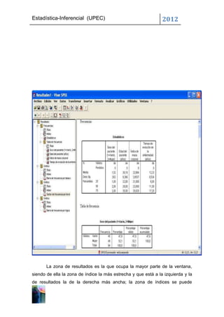 Estadística-Inferencial (UPEC)                                  2012




       La zona de resultados es la que ocupa la mayor parte de la ventana,
siendo de ella la zona de índice la más estrecha y que está a la izquierda y la
de resultados la de la derecha más ancha; la zona de índices se puede
 