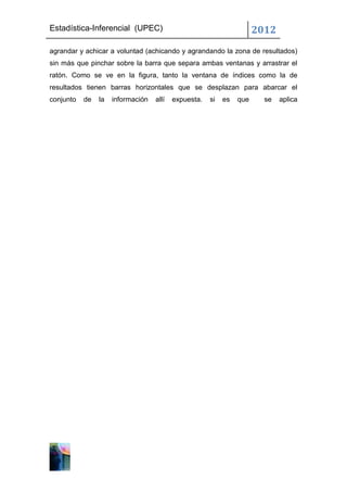 Estadística-Inferencial (UPEC)                                        2012
agrandar y achicar a voluntad (achicando y agrandando la zona de resultados)
sin más que pinchar sobre la barra que separa ambas ventanas y arrastrar el
ratón. Como se ve en la figura, tanto la ventana de índices como la de
resultados tienen barras horizontales que se desplazan para abarcar el
conjunto   de   la   información   allí   expuesta.   si   es   que     se   aplica
 