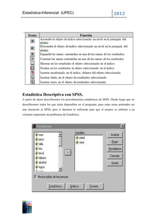 Estadística-Inferencial (UPEC)                                            2012




Estadística Descriptiva con SPSS.
A partir de ahora describiremos los procedimientos estadísticos de SPSS. Desde luego que no
describiremos todos los que están disponibles en el programa, pues estas notas pretenden ser
una iniciación al SPSS, pero sí daremos lo suficiente para que el usuario se enfrente a un
volumen importante de problemas de Estadística
 