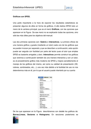 Estadística-Inferencial (UPEC)                                 2012


Gráficos con SPSS.


Una parte importante a la hora de exponer los resultados estadísticos es
presentar algunos de ellos en forma de gráficos. A ello dedica SPSS todo un
menú de la ventana principal, que es el menú Gráficos, con las opciones que
aparecen en la Figura De ese menú no se explicarán todas las opciones, sino
sólo las más útiles para los objetivos del manual.


Las dos primeras opciones son: Galería e Interactivos. La primera ofrece de
una manera gráfica y guiada (mediante un tutor) cada uno de los gráficos que
se pueden invocar por separado y que se describen a continuación; esta opción
puede ser seguida con facilidad por parte del lector pues el tutor que emplea
SPSS es bastante amigable y claro. Interactivos permite construir los gráficos
que veremos a continuación también de una manera interactiva y con un tutor;
es el procedimiento gráfico más moderno de SPSS y mejora sensiblemente el
manejo de los gráficos del mismo, así como su calidad de presentación (3D,
colores, sombreados, etc....); una vez más debido a la facilidad de uso no nos
detendremos más en él, por lo que el usuario puede intentarlo por su cuenta




De los que aparecen en la Figura describiremos con detalle los gráficos de:
Barras,Líneas, Sectores e Histograma. En secciones posteriores se
 